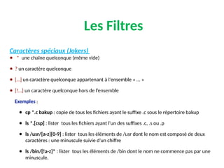 Les Filtres
Caractères spéciaux (Jokers)
● * une chaîne quelconque (même vide)
● ? un caractère quelconque
● […] un caractère quelconque appartenant à l'ensemble « … »
● [!…] un caractère quelconque hors de l’ensemble
Exemples :
● cp *.c bakup : copie de tous les fichiers ayant le suffixe .c sous le répertoire bakup
● ls *.[csp] : lister tous les fichiers ayant l'un des suffixes .c, .s ou .p
● ls /usr/[a-z][0-9] : lister tous les éléments de /usr dont le nom est composé de deux
caractères : une minuscule suivie d'un chiffre
● ls /bin/[!a-z]* : lister tous les éléments de /bin dont le nom ne commence pas par une
minuscule.
 