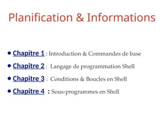 Planification & Informations
● Chapitre 1 : Introduction & Commandes de base
● Chapitre 2 : Langage de programmation Shell
● Chapitre 3 : Conditions & Boucles en Shell
● Chapitre 4 : Sous-programmes en Shell
 