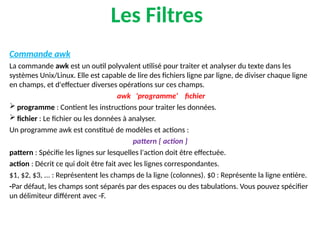 Les Filtres
Commande awk
La commande awk est un outil polyvalent utilisé pour traiter et analyser du texte dans les
systèmes Unix/Linux. Elle est capable de lire des fichiers ligne par ligne, de diviser chaque ligne
en champs, et d'effectuer diverses opérations sur ces champs.
awk 'programme‘ fichier
 programme : Contient les instructions pour traiter les données.
 fichier : Le fichier ou les données à analyser.
Un programme awk est constitué de modèles et actions :
pattern { action }
pattern : Spécifie les lignes sur lesquelles l'action doit être effectuée.
action : Décrit ce qui doit être fait avec les lignes correspondantes.
$1, $2, $3, ... : Représentent les champs de la ligne (colonnes). $0 : Représente la ligne entière.
-Par défaut, les champs sont séparés par des espaces ou des tabulations. Vous pouvez spécifier
un délimiteur différent avec -F.
 