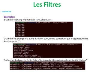 Les Filtres
Commande awk
Exemples:
1- Afficher le champ n°1 du fichier Suivi_Clients.csv.
2- Afficher les champs n°1 et n°5 du fichier Suivi_Clients.csv sachant que le séparateur entre
les champs est ":".
3- Chercher les lignes du fichier Suivi_Clients.csv dont le mode de paiement est le "chèque"
 