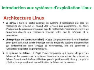 Introduction aux systèmes d'exploitation Linux
● Le noyau : C'est la partie centrale du système d'exploitation qui gère les
ressources du système et fournit des services aux programmes en cours
d'exécution. Le noyau communique avec le matériel de l'ordinateur et gère les
demandes d'accès aux ressources système telles que la mémoire et le
processeur.
● L'interpréteur de commande (shell) : Cette composante fournit une interface
pour que l'utilisateur puisse interagir avec le noyau du système d'exploitation
par l'intermédiaire d'un langage de commandes, afin de permettre à
l'utilisateur de piloter les périphériques.
● Le système de fichiers : Il s'agit d'une composante qui permet de gérer les
fichiers et les dossiers sur le système dans une arborescence. Le système de
fichiers fournit une interface utilisateur pour la gestion des fichiers, y compris la
création, la suppression et la modification de fichiers et de dossiers
Architecture Linux
 