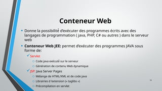 10
Conteneur Web
• Donne la possibilité́ d’exécuter des programmes écrits avec des
langages de programmation ( java, PHP, C# ou autres ) dans le serveur
web
• Conteneur Web JEE: permet d’exécuter des programmes JAVA sous
forme de:
Servlet
o Code java exécuté́ sur le serveur
o Génération de contenu Web dynamique
JSP: Java Server Pages
o Mélange de HTML/XML et de code java
o Librairies d ’extension (« taglibs »)
o Précompilation en servlet
 