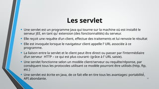 11
Les servlet
• Une servlet est un programme Java qui tourne sur la machine où est installé le
serveur JEE, en tant qu’ extension (des fonctionnalités) du serveur.
• Elle reçoit une requête d’un client, effectue des traitements et lui renvoie le résultat
• Elle est invoquée lorsque le navigateur client appelle l’ URL associée à ce
programme.
• La liaison entre la servlet et le client peut être direct ou passer par l’intermédiaire
d’un serveur HTTP – ce qui est plus courant- (grâce à l’ URL saisie).
• Une servlet fonctionne selon un modèle client/serveur ou requête/réponse, par
conséquent tous les protocoles utilisant ce modèle pourront être utilisés (http, ftp,
etc.)
• Une servlet est écrite en Java, de ce fait elle en tire tous les avantages: portabilité́,
API abondante.
 