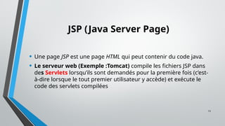 13
JSP (Java Server Page)
• Une page JSP est une page HTML qui peut contenir du code java.
• Le serveur web (Exemple :Tomcat) compile les fichiers JSP dans
des Servlets lorsqu’ils sont demandés pour la première fois (c’est-
à-dire lorsque le tout premier utilisateur y accède) et exécute le
code des servlets compilées
 