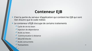 15
Conteneur EJB
• C’est la partie du serveur d’application qui contient les EJB qui sont
rien d’autre que le code métier.
• Le conteneur d’EJB s’occupe de certains traitements
Cycle de vie du bean
Injection de dépendance
Accès au bean,
 Communication à distance
Sécurité́ d’accès
Accès concurrents
Transactions
...
 