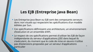 16
Les EJB (Entreprise Java Bean)
• Les Entreprise Java Bean ou EJB sont des composants serveurs
donc non visuels qui respectent les spécifications d'un modèle
éditées par Sun.
• Ces spécifications définissent une architecture, un environnement
d'exécution et un ensemble d'API.
• Le respect de ces spécifications permet d'utiliser les EJB de façon
indépendante du serveur d'applications J2EE dans lequel ils
s'exécutent, du moment que le code de mise en œuvre n'utilise
pas d'extensions proposées par un serveur d'applications
particulier
 