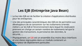 17
Les EJB (Entreprise Java Bean)
• Le but des EJB est de faciliter la création d'applications distribuées
pour les entreprises.
• Une des principales caractéristiques des EJB est de permettre aux
développeurs de se concentrer sur les traitements orientés
métiers car les EJB et l'environnement dans lequel ils s'exécutent
prennent en charge un certain nombre de traitements tel que la
gestion des transactions, la persistance des données, la
sécurité, ...
• Physiquement, un EJB est un ensemble d'au moins deux interfaces
et une classe regroupées dans un module contenant un
descripteur de déploiement particulier.
 
