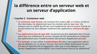 21
la différence entre un serveur web et
un serveur d’application
• Couche 2 : Conteneur web
Le conteneur web Tomcat, est composé d’un moteur JSP, un moteur servlet et
d’un descripteur de déploiement pour les modules web de type war. Ces
moteurs sont en réalité́ des API qui sont implémentés dans le serveur Tomcat, et
qui permettent de faire déployer seulement des applications web Java de type
war
Les applications java de type EAR, ne peuvent pas être déployées dans Tomcat,
parce que tout simplement le serveur manque les API nécessaires et conformes
aux spécifications pour l’implémentation des serveurs d’application Java JEE.
Par exemple, si vous utiliser la bibliothèque JPA dans votre application web et
vous le déployez sur un serveur Tomcat, vous serez obligé d’embarquer les jars
JPA dans le répertoire lib de l’application, alors que si vous déployez sur un
serveur d’application comme JBOSS, vous n’aurez besoin d’aucun jar additionnel.
 