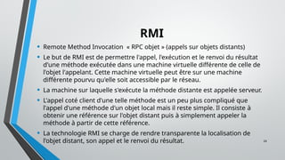 24
RMI
• Remote Method Invocation « RPC objet » (appels sur objets distants)
• Le but de RMI est de permettre l'appel, l'exécution et le renvoi du résultat
d'une méthode exécutée dans une machine virtuelle différente de celle de
l'objet l'appelant. Cette machine virtuelle peut être sur une machine
différente pourvu qu'elle soit accessible par le réseau.
• La machine sur laquelle s'exécute la méthode distante est appelée serveur.
• L'appel coté client d'une telle méthode est un peu plus compliqué que
l'appel d'une méthode d'un objet local mais il reste simple. Il consiste à
obtenir une référence sur l'objet distant puis à simplement appeler la
méthode à partir de cette référence.
• La technologie RMI se charge de rendre transparente la localisation de
l'objet distant, son appel et le renvoi du résultat.
 