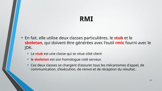 25
RMI
• En fait, elle utilise deux classes particulières, le stub et le
skeleton, qui doivent être générées avec l'outil rmic fourni avec le
JDK.
• Le stub est une classe qui se situe côté client
• le skeleton est son homologue coté serveur.
• Ces deux classes se chargent d'assurer tous les mécanismes d'appel, de
communication, d'exécution, de renvoi et de réception du résultat.
 