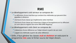 26
RMI
• Le développement coté serveur se compose de :
La définition d'une interface qui contient les méthodes qui peuvent être
appelées à distance
L'écriture d'une classe qui implémente cette interface
L'écriture d'une classe qui instanciera l'objet et l'enregistrera en lui affectant
un nom dans le registre de noms RMI (RMI Registry).
• Le développement coté client se compose de :
L'obtention d'une référence sur l'objet distant à partir de son nom
L'appel à la méthode à partir de cette référence
• Enfin, il faut générer les classes stub et skeleton en exécutant le
programme rmic avec le fichier source de l'objet distant.
 