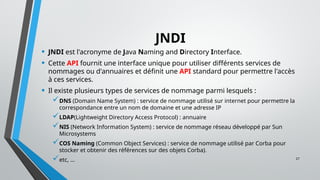 27
JNDI
• JNDI est l'acronyme de Java Naming and Directory Interface.
• Cette API fournit une interface unique pour utiliser différents services de
nommages ou d'annuaires et définit une API standard pour permettre l'accès
à ces services.
• Il existe plusieurs types de services de nommage parmi lesquels :
DNS (Domain Name System) : service de nommage utilisé sur internet pour permettre la
correspondance entre un nom de domaine et une adresse IP
LDAP(Lightweight Directory Access Protocol) : annuaire
NIS (Network Information System) : service de nommage réseau développé par Sun
Microsystems
COS Naming (Common Object Services) : service de nommage utilisé par Corba pour
stocker et obtenir des références sur des objets Corba).
etc, ...
 