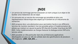 28
JNDI
• Un service de nommage permet d'associer un nom unique à un objet et de
faciliter ainsi l'obtention de cet objet.
• Un annuaire est un service de nommage qui possède en plus une
représentation hiérarchique des objets qu'il contient et un mécanisme de
recherche.
• JNDI propose donc une abstraction pour permettre l'accès à ces différents
services de manière standard. Ceci est possible grâce à l'implémentation de
pilotes qui mettent en œuvre la partie SPI (Service Provider Interface) de l'API
JNDI. Cette implémentation se charge d'assurer le dialogue entre l'API et le
service utilisé.
• JNDI possède un rôle particulier dans les architectures applicatives
développées en Java car elle est utilisée dans les spécifications de plusieurs
API majeures : JDBC, EJB, JMS, ...
 