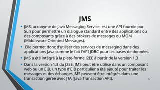 29
JMS
• JMS, acronyme de Java Messaging Service, est une API fournie par
Sun pour permettre un dialogue standard entre des applications ou
des composants grâce à des brokers de messages ou MOM
(Middleware Oriented Messages).
• Elle permet donc d'utiliser des services de messaging dans des
applications Java comme le fait l'API JDBC pour les bases de données.
• JMS a été intégré à la plate-forme J2EE à partir de la version 1.3
• Dans la version 1.3 du J2EE, JMS peut être utilisé dans un composant
web ou un EJB, un type d'EJB particulier a été ajouté pour traiter les
messages et des échanges JMS peuvent être intégrés dans une
transaction gérée avec JTA (Java Transaction API).
 