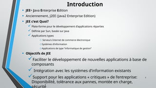 3
Introduction
• JEE= Java Enterprise Edition
• Anciennement, J2EE (Java2 Enterprise Edition)
• JEE c’est Quoi?
Plate-forme pour le développement d’applications réparties
Définie par Sun, basée sur Java
Applications types
o Serveurs Internet de commerce électronique
oSystèmes d’information
oApplications de type “informatique de gestion”
• Objectifs de JEE
Faciliter le développement de nouvelles applications à base de
composants
 Intégration avec les systèmes d’information existants
Support pour les applications « critiques » de l’entreprise:
Disponibilité́, tolérance aux pannes, montée en charge,
sécurité́
 