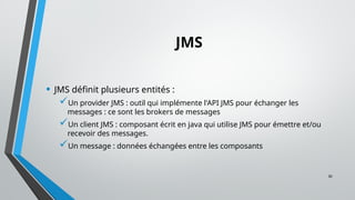 30
JMS
• JMS définit plusieurs entités :
Un provider JMS : outil qui implémente l'API JMS pour échanger les
messages : ce sont les brokers de messages
Un client JMS : composant écrit en java qui utilise JMS pour émettre et/ou
recevoir des messages.
Un message : données échangées entre les composants
 