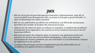 31
JMX
• JMX est l'acronyme de Java Management Extensions. Historiquement, cette API se
nommait JMAPI (Java Management API). La version 5.0 de Java a ajouté l'API JMX 1.2
dans la bibliothèque de classes standard.
• JMX est une spécification qui définit une architecture, une API et des services pour
permettre de surveiller et de gérer des ressources en Java.
• JMX permet de mettre en place, en utilisant un standard, un système de surveillance
et de gestion d'une application, d'un service ou d'une ressource sans avoir à fournir
beaucoup d'efforts.
• JMX peut permettre de configurer, gérer et maintenir une application durant son
exécution en fonction des fonctionnalités développées. Il peut aussi favoriser
l'anticipation de certains problèmes par une information sur les événements critiques
de l'application ou du système.
• La plupart des principaux serveurs d'applications Java EE utilisent JMX pour la
surveillance et la gestion de leurs composants.
 