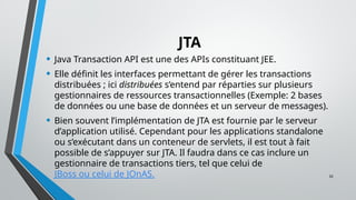 32
JTA
• Java Transaction API est une des APIs constituant JEE.
• Elle définit les interfaces permettant de gérer les transactions
distribuées ; ici distribuées s’entend par réparties sur plusieurs
gestionnaires de ressources transactionnelles (Exemple: 2 bases
de données ou une base de données et un serveur de messages).
• Bien souvent l’implémentation de JTA est fournie par le serveur
d’application utilisé. Cependant pour les applications standalone
ou s’exécutant dans un conteneur de servlets, il est tout à fait
possible de s’appuyer sur JTA. Il faudra dans ce cas inclure un
gestionnaire de transactions tiers, tel que celui de
JBoss ou celui de JOnAS.
 