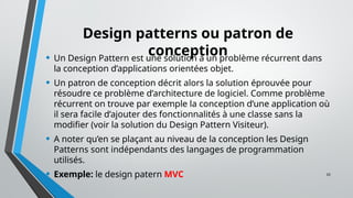 33
Design patterns ou patron de
conception
• Un Design Pattern est une solution à un problème récurrent dans
la conception d’applications orientées objet.
• Un patron de conception décrit alors la solution éprouvée pour
résoudre ce problème d’architecture de logiciel. Comme problème
récurrent on trouve par exemple la conception d’une application où
il sera facile d’ajouter des fonctionnalités à une classe sans la
modifier (voir la solution du Design Pattern Visiteur).
• A noter qu’en se plaçant au niveau de la conception les Design
Patterns sont indépendants des langages de programmation
utilisés.
• Exemple: le design patern MVC
 