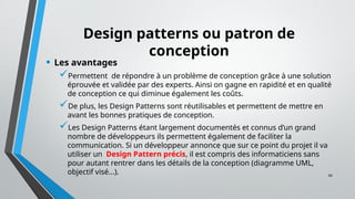 34
Design patterns ou patron de
conception
• Les avantages
Permettent de répondre à un problème de conception grâce à une solution
éprouvée et validée par des experts. Ainsi on gagne en rapidité et en qualité
de conception ce qui diminue également les coûts.
De plus, les Design Patterns sont réutilisables et permettent de mettre en
avant les bonnes pratiques de conception.
Les Design Patterns étant largement documentés et connus d’un grand
nombre de développeurs ils permettent également de faciliter la
communication. Si un développeur annonce que sur ce point du projet il va
utiliser un Design Pattern précis, il est compris des informaticiens sans
pour autant rentrer dans les détails de la conception (diagramme UML,
objectif visé...).
 