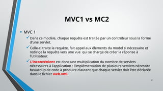 37
MVC1 vs MC2
• MVC 1
Dans ce modèle, chaque requête est traitée par un contrôleur sous la forme
d'une servlet.
Celle-ci traite la requête, fait appel aux éléments du model si nécessaire et
redirige la requête vers une vue qui se charge de créer la réponse à
l'utilisateur.
L'inconvénient est donc une multiplication du nombre de servlets
nécessaires à l'application : l'implémentation de plusieurs servlets nécessite
beaucoup de code à produire d'autant que chaque servlet doit être déclarée
dans le fichier web.xml.
 