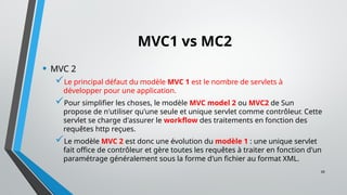 39
MVC1 vs MC2
• MVC 2
Le principal défaut du modèle MVC 1 est le nombre de servlets à
développer pour une application.
Pour simplifier les choses, le modèle MVC model 2 ou MVC2 de Sun
propose de n'utiliser qu'une seule et unique servlet comme contrôleur. Cette
servlet se charge d'assurer le workflow des traitements en fonction des
requêtes http reçues.
Le modèle MVC 2 est donc une évolution du modèle 1 : une unique servlet
fait office de contrôleur et gère toutes les requêtes à traiter en fonction d'un
paramétrage généralement sous la forme d'un fichier au format XML.
 