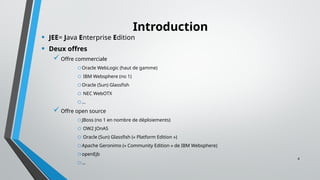4
Introduction
• JEE= Java Enterprise Edition
• Deux offres
Offre commerciale
oOracle WebLogic (haut de gamme)
o IBM Websphere (no 1)
oOracle (Sun) Glassfish
o NEC WebOTX
o...
Offre open source
oJBoss (no 1 en nombre de déploiements)
o OW2 JOnAS
o Oracle (Sun) Glassfish (« Platform Edition »)
oApache Geronimo (« Community Edition » de IBM Websphere)
oopenEjb
o…
 