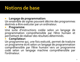 Langage de programmation:
Un ensemble de signes pouvant décrire des programmes
destinés a être exécuter par un ordinateur.
Programme:
Une suite d’instructions codée selon un langage de
programmation compréhensible par l’être humain et
permettant de réaliser des résultats déterminés.
Compilateur:
Un programme qui, une fois exécuté, permet de traduire
un programme écrit selon un langage de programmation
compréhensible par l’être humain vers un programme
codé selon un langage machine compréhensible par
l’ordinateur.
11
 