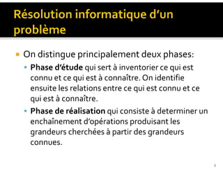 On distingue principalement deux phases:
 Phase d’étude qui sert à inventorier ce qui est
connu et ce qui est à connaître.On identifie
ensuite les relations entre ce qui est connu et ce
qui est à connaître.
 Phase de réalisation qui consiste à determiner un
enchaînement d’opérations produisant les
grandeurs cherchées à partir des grandeurs
connues.
3
 