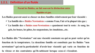 12
Les fluides peuvent aussi se classer en deux familles relativement par leur viscosité :
✓ La famille des « fluides Newtoniens » comme l'eau, l'air et la plupart des gaz ;
✓ La famille des « fluides non-Newtoniens » quasiment tout le reste : le sang, les
gels, les boues, les pâtes, les suspensions, les émulsions...etc.
Les fluides dits "Newtoniens" ont une viscosité constante ou qui ne peut varier qu'en
fonction de la température. La deuxième famille est constituée par les fluides "non
newtoniens" qui ont la particularité d'avoir leur viscosité qui varie en fonction de
la vitesse et des contraintes qu’ils subissent lorsque ceux-ci s'écoulent.
Parmi les fluides, on fait souvent la distinction entre
liquides et gaz.
1.2.1. Définition d’un fluide
 