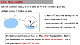 13
1.2.2. Fluide parfait
Soit un système fluide, c'est-à-dire un volume délimité par une
surface fermée S fictive ou non.
La force 𝒅𝑭 peut être décomposée en
deux composantes, à savoir :
- une composante 𝒅𝑭𝑻 tangentielle à dS.
- une composante 𝒅𝑭𝑵 normale à dS.
En mécanique des fluides, un fluide est dite parfait s'il est possible de décrire
son mouvement sans prendre en compte les effets de frottement. C’est à
dire quand la composante 𝒅𝑭𝑻 est nulle.
 