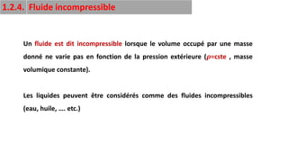 15
Un fluide est dit incompressible lorsque le volume occupé par une masse
donné ne varie pas en fonction de la pression extérieure (𝝆=cste , masse
volumique constante).
Les liquides peuvent être considérés comme des fluides incompressibles
(eau, huile, …. etc.)
1.2.4. Fluide incompressible
 