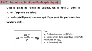 21
1.4.2. Le poids volumique (Poids spécifique)
C’est le poids de l’unité de volume. On le note 𝛚. Dans le
SI, on l’exprime en N/m3.
Le poids spécifique et la masse spécifique sont liés par la relation
fondamentale :
Où :
w: Poids volumique en (N/m3).
g : accélération de la pesanteur en (m/s2),
m : masse en (kg),
V : volume en (m3).
𝜔 =
𝑚𝑔
𝑉
= 𝜌𝑔
 