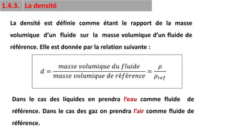 22
1.4.3. La densité
La densité est définie comme étant le rapport de la masse
volumique d’un fluide sur la masse volumique d’un fluide de
référence. Elle est donnée par la relation suivante :
𝑑 =
𝑚𝑎𝑠𝑠𝑒 𝑣𝑜𝑙𝑢𝑚𝑖𝑞𝑢𝑒 𝑑𝑢 𝑓𝑙𝑢𝑖𝑑𝑒
𝑚𝑎𝑠𝑠𝑒 𝑣𝑜𝑙𝑢𝑚𝑖𝑞𝑢𝑒 𝑑𝑒 𝑟é𝑓é𝑟𝑒𝑛𝑐𝑒
=
𝜌
𝜌𝑟𝑒𝑓
Dans le cas des liquides en prendra l’eau comme fluide de
référence. Dans le cas des gaz on prendra l’air comme fluide de
référence.
 