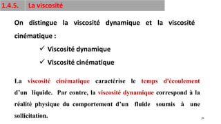 25
1.4.5. La viscosité
On distingue la viscosité dynamique et la viscosité
cinématique :
✓ Viscosité dynamique
✓ Viscosité cinématique
La viscosité cinématique caractérise le temps d'écoulement
d’un liquide. Par contre, la viscosité dynamique correspond à la
réalité physique du comportement d’un fluide soumis à une
sollicitation.
 