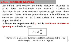 26
1.4.5.1. La viscosité dynamique
Considérons deux couches de fluide adjacentes distantes de
Δz. La force de frottement F qui s'exerce à la surface de
séparation de ces deux couches s'oppose au glissement d'une
couche sur l'autre. Elle est proportionnelle à la différence de
vitesse des couches soit Δv, à leur surface S et inversement
proportionnelle à Δz.
Le facteur de proportionnalité μ est le coefficient de viscosité
dynamique du fluide tel que :
𝐹 = 𝜇𝑆
∆𝑉
∆𝑍
L’unité de la viscosité dynamique est le Pascal seconde (Pa⋅s) ou
Poiseuille (Pl) : 1 Pa⋅s = 1 Pl = 1 kg/m⋅s
 