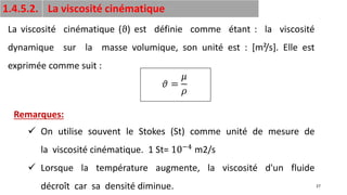 27
1.4.5.2. La viscosité cinématique
La viscosité cinématique (ϑ) est définie comme étant : la viscosité
dynamique sur la masse volumique, son unité est : [m²/s]. Elle est
exprimée comme suit :
𝜗 =
𝜇
𝜌
✓ On utilise souvent le Stokes (St) comme unité de mesure de
la viscosité cinématique. 1 St= 10−4 m2/s
✓ Lorsque la température augmente, la viscosité d'un fluide
décroît car sa densité diminue.
Remarques:
 