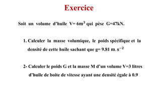 Soit un volume d’huile V= 6𝐦𝟑 qui pèse G=47kN.
1. Calculer la masse volumique, le poids spécifique et la
densité de cette huile sachant que g= 9.81 𝐦. 𝐬−𝟐
2- Calculer le poids G et la masse M d’un volume V=3 litres
d’huile de boite de vitesse ayant une densité égale à 0.9
6
Exercice
( ) ( )
, , ,
x x y z y y x z et z
= = =
 