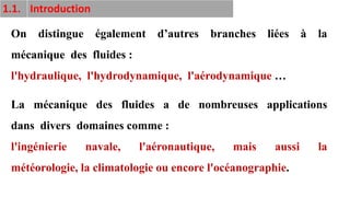 9
1.1. Introduction
On distingue également d’autres branches liées à la
mécanique des fluides :
l'hydraulique, l'hydrodynamique, l'aérodynamique …
La mécanique des fluides a de nombreuses applications
dans divers domaines comme :
l'ingénierie navale, l'aéronautique, mais aussi la
météorologie, la climatologie ou encore l'océanographie.
 