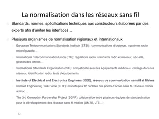 La normalisation dans les réseaux sans fil
12
Standards, normes: spécifications techniques aux constructeurs élaborées par des
experts afin d’unifier les interfaces…
Plusieurs organismes de normalisation régionaux et internationaux:
European Telecommunications Standards Institute (ETSI): communications d’urgence, systèmes radio
reconfigurable…
International Telecommunication Union (ITU): regulations radio, standards radio et réseaux, sécurité,
gestion des orbites…
International Standards Organization (ISO): compatibilité avec les équipements médicaux, cablage dans les
réseaux, identification radio, tests d’équipements,
Institute of Electrical and Electronics Engineers (IEEE): réseaux de communication sans fil et filaires
Internet Engineering Task Force (IETF): mobilité pour IP, contrôle des points d’accès sans fil, réseaux mobile
ad-hoc…
The 3rd Generation Partnership Project (3GPP): collaboration entre plusieurs équipes de standardisation
pour le développementt des réseaux sans fil mobiles (UMTS, LTE…)
 