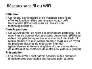 Définition
 Un réseau d'ordinateurs et de matériels sans fil qui
offre les fonctionnalités des réseaux locaux LAN
traditionnels (Ethernet), mais en utilisant une
technologie sans fil.
Dans la pratique
 Un WLAN permet de relier des ordinateurs portables, des
machines de bureau, des assistants personnels (PDA) ou
même des périphériques à une liaison haut débit (de 11
Mbit/s en 802.11b à 54 Mbit/s en 802.11a/g) sur un rayon
de plusieurs dizaines de mètres en intérieur
(généralement entre une vingtaine et une cinquantaine
de mètres) et de centaines de mètres en extérieur (500m)
Présentation
 Les réseaux WiFi sont parfois associer à des antennes
directionnelles pour établir des liaisons point-à-point.
Réseaux sans fil ou WiFi
170
 