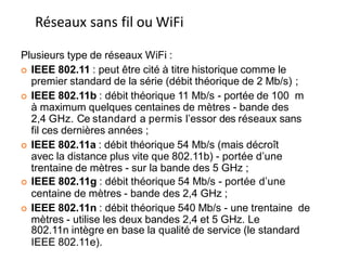 Plusieurs type de réseaux WiFi :
 IEEE 802.11 : peut être cité à titre historique comme le
premier standard de la série (débit théorique de 2 Mb/s) ;
 IEEE 802.11b : débit théorique 11 Mb/s - portée de 100 m
à maximum quelques centaines de mètres - bande des
2,4 GHz. Ce standard a permis l’essor des réseaux sans
fil ces dernières années ;
 IEEE 802.11a : débit théorique 54 Mb/s (mais décroît
avec la distance plus vite que 802.11b) - portée d’une
trentaine de mètres - sur la bande des 5 GHz ;
 IEEE 802.11g : débit théorique 54 Mb/s - portée d’une
centaine de mètres - bande des 2,4 GHz ;
 IEEE 802.11n : débit théorique 540 Mb/s - une trentaine de
mètres - utilise les deux bandes 2,4 et 5 GHz. Le
802.11n intègre en base la qualité de service (le standard 171
IEEE 802.11e).
Réseaux sans fil ou WiFi
 