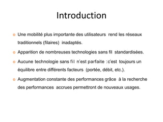 Introduction
 Une mobilité plus importante des utilisateurs rend les réseaux
traditionnels (filaires) inadaptés.
 Apparition de nombreuses technologies sans fil standardisées.
 Aucune technologie sans fil n’est parfaite :c’est toujours un
équilibre entre différents facteurs (portée, débit, etc.).
 Augmentation constante des performances grâce à la recherche
des performances accrues permettront de nouveaux usages.
 