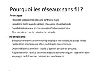 Pourquoi les réseaux sans fil ?
3
Avantages:
Flexibilité spatiale: mobilité sans contrainte filaire
Installation facile: pas de câblage nécessaire et coûts réduits
Possibilité de réseaux ad-hoc sans planification préliminaire
Plus robuste en cas de catastrophe naturelle
Inconvénients:
Support de transmission non filaire partagé par les utilisateurs: bande limitée
(faible débit), interférences, effets multi trajets, taux d’erreurs…
Ondes difficiles à confiner: facilité d'écoute, besoin en sécurité.
Réglementation relative aux transmissions radioélectriques: restriction dans
les plages de fréquence, puissances, interférences,….
 