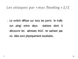 Les attaques par « mac flooding » 2/2
30
⦁ Le switch diffuse sur tous les ports le trafic
(un ping) entre deux stations dont il
découvre les adresses MAC ne sachant pas
où elles sont physiquement localisées.
 