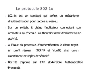 Le protocole 802.1x
31
⦁ 802.1x est un standard qui définit un mécanisme
d’authentification pour l’accès au réseau.
⦁ Sur un switch, il oblige l’utilisateur connectant son
ordinateur au réseau à s’authentifier avant d’entamer toute
activité.
⦁ A l’issue du processus d’authentification le client reçoit
un profil réseau (TCP/IP et VLAN) ainsi qu’un
assortiment de règles de sécurité
⦁ 802.1X s’appuie sur EAP (Extensible Authentication
Protocol).
 