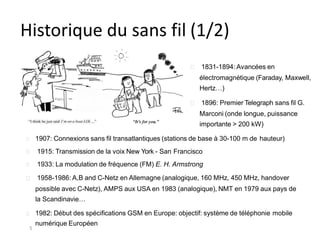 Historique du sans fil (1/2)
1831-1894: Avancées en
électromagnétique (Faraday, Maxwell,
Hertz…)
1896: Premier Telegraph sans fil G.
Marconi (onde longue, puissance
importante > 200 kW)
1907: Connexions sans fil transatlantiques (stations de base à 30-100 m de hauteur)
1915: Transmission de la voix New York - San Francisco
1933: La modulation de fréquence (FM) E. H. Armstrong
1958-1986: A,B and C-Netz en Allemagne (analogique, 160 MHz, 450 MHz, handover
possible avec C-Netz), AMPS aux USA en 1983 (analogique), NMT en 1979 aux pays de
la Scandinavie…
1982: Début des spécifications GSM en Europe: objectif: système de téléphonie mobile
numérique Européen
5
 