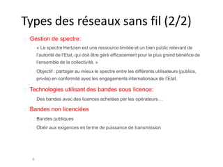 Types des réseaux sans fil (2/2)
8
Gestion de spectre:
« Le spectre Hertzien est une ressource limitée et un bien public relevant de
l’autorité de l’Etat, qui doit être géré efficacement pour le plus grand bénéfice de
l’ensemble de la collectivité. »
Objectif : partager au mieux le spectre entre les différents utilisateurs (publics,
privés) en conformité avec les engagements internationaux de l’Etat.
Technologies utilisant des bandes sous licence:
Des bandes avec des licences achetées par les opérateurs…
Bandes non licenciées
Bandes publiques
Obéir aux exigences en terme de puissance de transmission
 