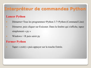 Interpréteur de commandes Python
Lancer Python
 Démarrer>Tous les programmes>Python 3.7>Python (Command Line)
 Démarrer, puis cliquer sur Exécuter. Dans la fenêtre qui s'affiche, tapez
simplement « py »
 Windows + R puis saisir py
Fermer Python
 Taper « exit() » puis appuyer sur la touche Entrée.
 