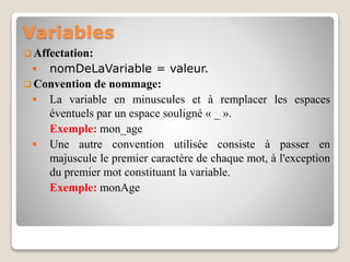 Variables
 Affectation:
 nomDeLaVariable = valeur.
 Convention de nommage:
 La variable en minuscules et à remplacer les espaces
éventuels par un espace souligné « _ ».
Exemple: mon_age
 Une autre convention utilisée consiste à passer en
majuscule le premier caractère de chaque mot, à l'exception
du premier mot constituant la variable.
Exemple: monAge
 